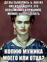 Да вы ебанулись, Ь, как из них из каждого, это невозможно в прицнипе, можно было сделать копию мужика моего или отца?