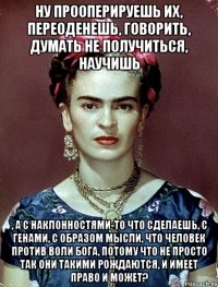 Ну прооперируешь их, переоденешь, говорить, думать не получиться, научишь , а с наклонностями-то что сделаешь, с генами, с образом мысли, что человек против воли Бога, потому что не просто так они такими рождаются, и имеет право и может?