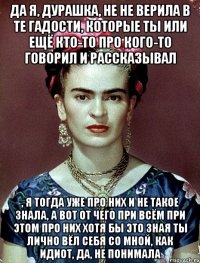 Да я, дурашка, не не верила в те гадости, которые ты или ещё кто-то про кого-то говорил и рассказывал , я тогда уже про них и не такое знала, а вот от чего при всём при этом про них хотя бы это зная ты лично вёл себя со мной, как идиот, да, не понимала