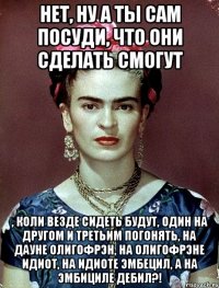 Нет, ну а ты сам посуди, что они сделать смогут , коли везде сидеть будут, один на другом и третьим погонять, на дауне олигофрэн, на олигофрэне идиот, на идиоте эмбецил, а на эмбициле дебил?!