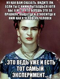 Ну как вам сказать, видите ли, если ты с ними пытаешься хотя бы, а не то что берёшь это за правило, общатца и относитца к ним как к человеку человек , Это ведь уже и есть тот самый эксперимент...