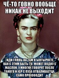 Чё-то говно вообще никак не выходит , иди глянь-ка там в ынтырнете, как с этим быть-то, может водку с маслой, у многих говорят после такого и хер с пуза отваливаетца, само прохооодит