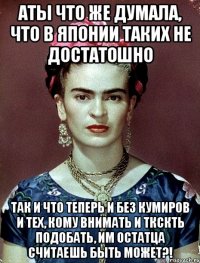 АТЫ что же думала, что в Японии таких не достатошно Так и что теперь и без кумиров и тех, кому внимать и ткскть подобать, им остатца считаешь быть может?!