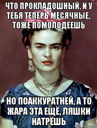 Что прокладошный, и у тебя теперь месячные, тоже помолодеешь Но поаккуратней, а то жара эта ещё, ляшки натрёшь