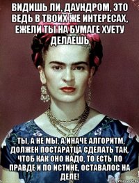 Видишь ли, Даундром, это ведь в твоих же интересах, ежели ты на бумаге хуету делаешь , ты, а не мы, а иначе алгоритм, должен постаратца сделать так, чтоб как оно надо, то есть по правде и по истине, оставалос на деле!