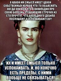 А какой им смысл имеет ценой собственных нервов что-то объяснять, когда они вон что в википедии про свою болезнь утешающую строчку из ста прочтут, что очередного дебила послушают и успокаиваются?! Их и имеет смысл только успокаивать, и, но конечно есть пределы, с ними вообще не связываться!