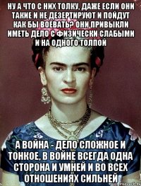 Ну а что с них толку, даже если они такие и не дезертируют и пойдут как бы воевать? Они привыкли иметь дело с физически слабыми и на одного толпой А война - дело сложное и тонкое, в войне всегда одна сторона и умней и во всех отношениях сильней