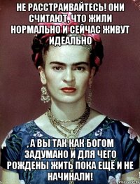 Не расстраивайтесь! Они считают, что жили нормально и сейчас живут идеально , а вы так как Богом задумано и для чего рождены жить пока ещё и не начинали!