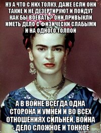 Ну а что с них толку, даже если они такие и не дезертируют и пойдут как бы воевать? Они привыкли иметь дело с физически слабыми и на одного толпой А в войне всегда одна сторона и умней и во всех отношениях сильней, война - дело сложное и тонкое