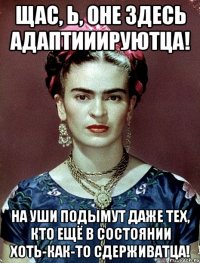 Щас, Ь, оне здесь адаптииируютца! На уши подымут даже тех, кто ещё в состоянии хоть-как-то сдерживатца!