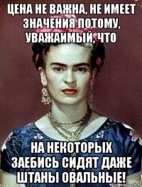 Цена не важна, не имеет значения потому, уважаимый, что на некоторых заебись сидят даже штаны овальные!