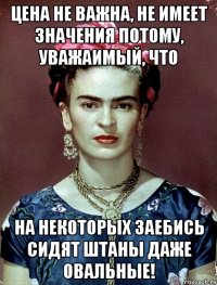 Цена не важна, не имеет значения потому, уважаимый, что на некоторых заебись сидят штаны даже овальные!