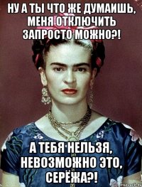 Ну а ты что же думаишь, меня отключить запросто можно?! А тебя нельзя, невозможно это, Серёжа?!