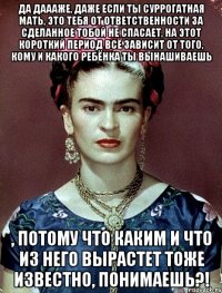 Да даааже, даже если ты суррогатная мать, это тебя от ответственности за сделанное тобой не спасает, на этот короткий период всё зависит от того, кому и какого ребёнка ты вынашиваешь , потому что каким и что из него вырастет тоже известно, понимаешь?!