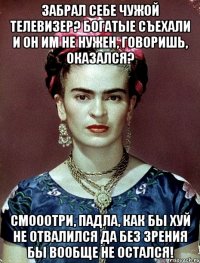 Забрал себе чужой телевизер? Богатые съехали и он им не нужен, говоришь, оказался? Смооотри, падла, как бы хуй не отвалился да без зрения бы вообще не остался!