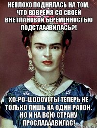 Неплохо поднялась на том, что вовремя со своей внеплановой беременностью подстааавилась?! Хо-ро-шоооу! Ты теперь не только лишь на один район, но и на всю страну прослаааавилас!