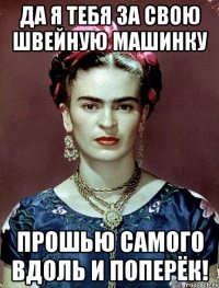 Да я тебя за свою швейную машинку прошью самого вдоль и поперёк!