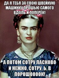 Да я тебя за свою швейную машинку прошью самого вдоль и поперёк! А потом сотру ласково и нежно, сотру, Ь, в порошоооок!