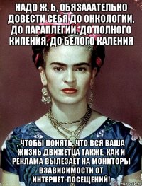 Надо ж, Ь, обязааательно довести себя до онкологии, до параплегии, до полного кипения, до белого каления , чтобы понять, что вся ваша жизнь движетца также, как и реклама вылезает на мониторы взависимости от интернет-посещений!