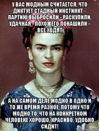 У вас модным считается, что диктует стадный инстинкт - партию выбросили - раскупили, удачная - похожего понашили - все ходят А на самом деле модно в одно и то же время разное, потому что модно то, что на конкретном человеке хорошо, красиво, удобно сидит!