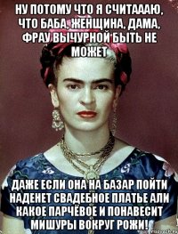 Ну потому что я считаааю, что баба, женщина, дама, фрау вычурной быть не может даже если она на базар пойти наденет свадебное платье али какое парчёвое и понавесит мишуры вокруг рожи!