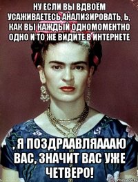 Ну если вы вдвоём усаживаетесь анализировать, Ь, как вы каждый одномоментно одно и то же видите в интернете , я поздраавляаааю вас, значит вас уже четверо!