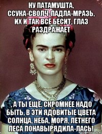 Ну патамушта, ссука-сволч-падла-мразь, их и так всё бесит, глаз раздражает , а ты ещё, скромнее надо быть, в эти ядовитые цвета солнца, неба, моря, летнего леса понавырядила-лась!