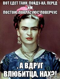 Вот едет танк, пойду-ка, перед им постою-покрасуюс-поверчус , а вдруг влюбитца, нах?!