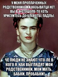 У меня проплаченных родственниками называтца нет, вы в фотошопе-то хоть урисуйтесь до блевоты, падлы, чё люди не знают что-ле в кого я, как выглядят мои родственники, мои мать, бабки, пробабки!