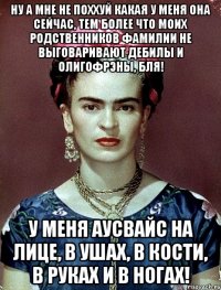 Ну а мне не поххуй какая у меня она сейчас, тем более что моих родственников фамилии не выговаривают дебилы и олигофрэны, бля! У меня аусвайс на лице, в ушах, в кости, в руках и в ногах!