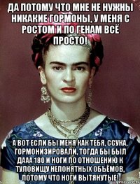 Да потому что мне не нужны никакие гормоны, у меня с ростом и по генам всё просто! А вот если бы меня как тебя, ссука, гормонизировали, тогда бы был дааа 180 и ноги по отношению к туловищу непонятных объёмов, потому что ноги вытянутые!