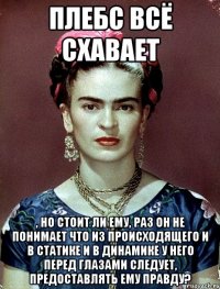 Плебс всё схавает , но стоит ли ему, раз он не понимает что из происходящего и в статике и в динамике у него перед глазами следует, предоставлять ему правду?