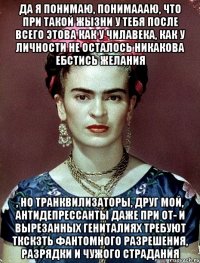 Да я понимаю, понимаааю, что при такой жызни у тебя после всего этова как у чилавека, как у личности не осталось никакова ебстись желания , но транквилизаторы, друг мой, антидепрессанты даже при от- и вырезанных гениталиях требуют ткскзть фантомного разрешения, разрядки и чужого страдания