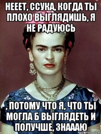 Нееет, ссука, когда ты плохо выглядишь, я не радуюсь , потому что я, что ты могла б выглядеть и получше, знаааю