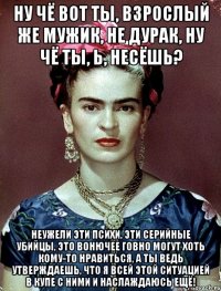 Ну чё вот ты, взрослый же мужик, не дурак, ну чё ты, Ь, несёшь? Неужели эти психи, эти серийные убийцы, это вонючее говно могут хоть кому-то нравиться, а ты ведь утверждаешь, что я всей этой ситуацией в купе с ними и наслаждаюсь ещё!