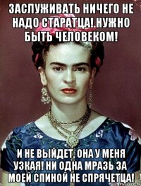 Заслуживать ничего не надо старатца! Нужно быть человеком! И не выйдет, она у меня узкая! Ни одна мразь за моей спиной не спрячетца!