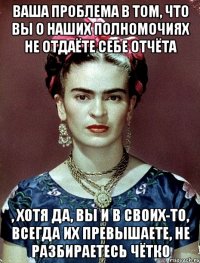 Ваша проблема в том, что вы о наших полномочиях не отдаёте себе отчёта , хотя да, вы и в своих-то, всегда их превышаете, не разбираетесь чётко