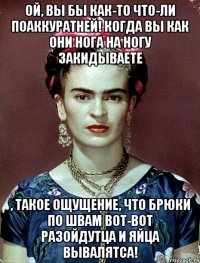 Ой, вы бы как-то что-ли поаккуратней! Когда вы как они нога на ногу закидываете , такое ощущение, что брюки по швам вот-вот разойдутца и яйца вывалятса!