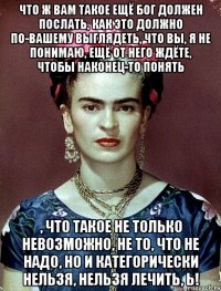 Что ж вам такое ещё Бог должен послать, как это должно по-вашему выглядеть, что вы, я не понимаю, ещё от него ждёте, чтобы наконец-то понять , что такое не только невозможно, не то, что не надо, но и категорически нельзя, нельзя лечить, Ь!