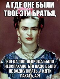 А где оне были твое эти братья, когда пол-огорода было невспахано, Ь, и надо было не водку жрать, а идти пахать, а?!