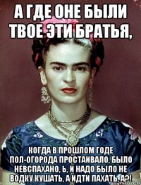 А где оне были твое эти братья, когда в прошлом годе пол-огорода простаивало, было невспахано, Ь, и надо было не водку кушать, а идти пахать, а?!