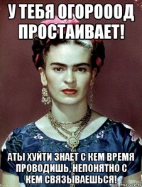 у тебя огорооод простаивает! аты хуйти знает с кем время проводишь, непонятно с кем связываешься!