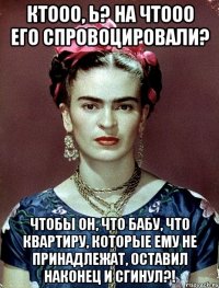 Ктооо, Ь? На чтооо его спровоцировали? Чтобы он, что бабу, что квартиру, которые ему не принадлежат, оставил наконец и сгинул?!