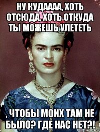 Ну кудаааа, хоть отсюда, хоть откуда ты можешь улететь , чтобы моих там не было? Где нас нет?!