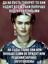 Да на пусть говорят-то они ходют всё ж таки получше подготовленными , на суды такие они или вообще сами не придут или решения заранее заготовлены