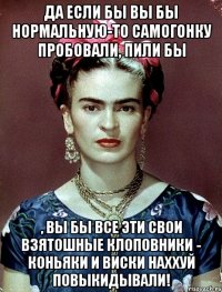 Да если бы вы бы нормальную-то самогонку пробовали, пили бы , вы бы все эти свои взятошные клоповники - коньяки и виски наххуй повыкидывали!