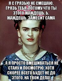 Я с грязью не смешаю, грязь тебя, потому что ты этого жаждешь, Ь, жаждешь, замесит сама , а я просто вмешиваться не стану и посмотрю, хотя скорее всего будет не до этого, на твои дела!