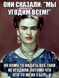 Они сказали: "Мы угодим всем!" Но кому-то видать всё-таки не угодили, потому что кто-то же их съел!