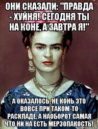 Они сказали: "Правда - хуйня! Сегодня ты на коне, а завтра я!" А оказалось, не конь это вовсе при таком-то раскладе, а наоборот самая что ни на есть мерзопакость!