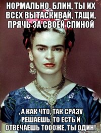 Нормально, блин, ты их всех вытаскивай, тащи, прячь за своей спиной , а как что, так сразу решаешь, то есть и отвечаешь тоооже, ты один!